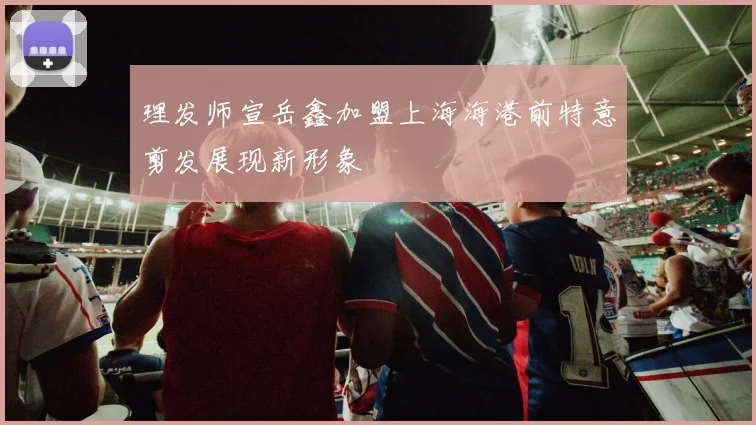理发师宣岳鑫加盟上海海港前特意剪发展现新形象
