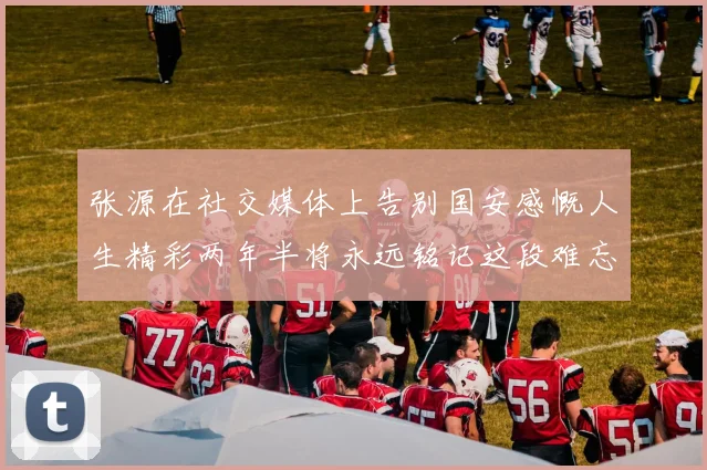 张源在社交媒体上告别国安感慨人生精彩两年半将永远铭记这段难忘故事