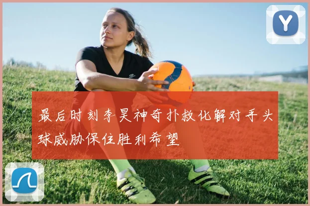 最后时刻李昊神奇扑救化解对手头球威胁保住胜利希望