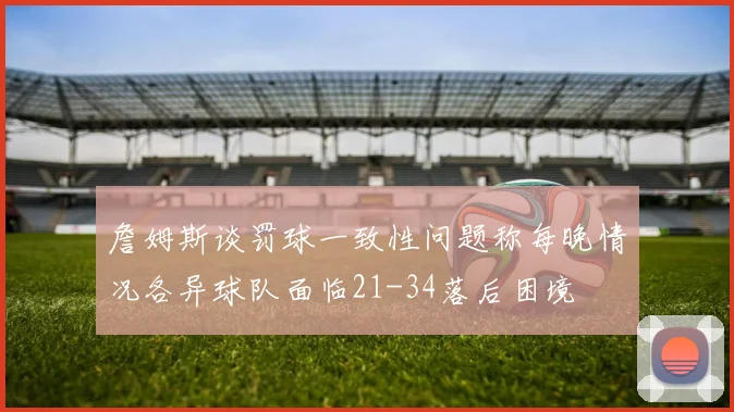 詹姆斯谈罚球一致性问题称每晚情况各异球队面临21-34落后困境