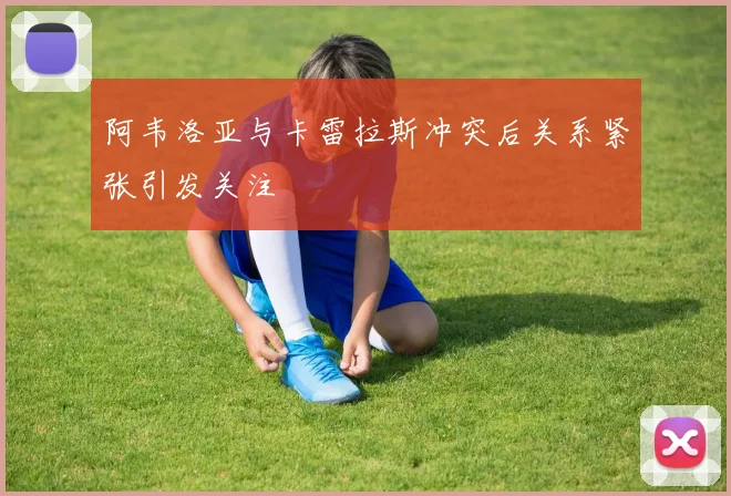阿韦洛亚与卡雷拉斯冲突后关系紧张引发关注