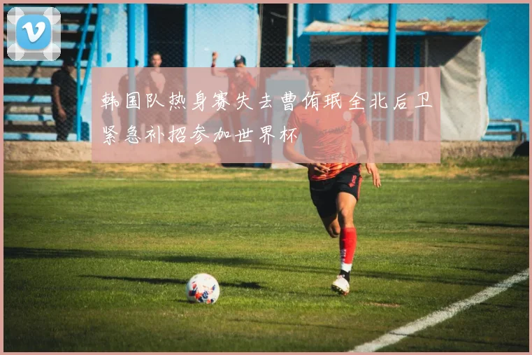 韩国队热身赛失去曹侑珉全北后卫紧急补招参加世界杯