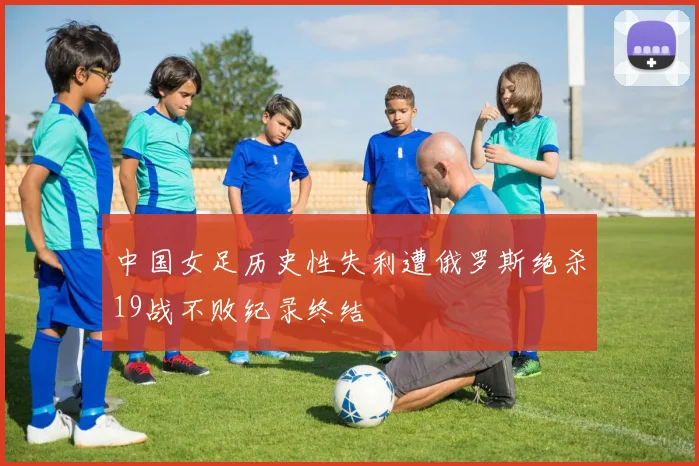中国女足历史性失利遭俄罗斯绝杀19战不败纪录终结