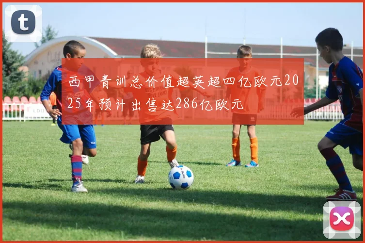 西甲青训总价值超英超四亿欧元2025年预计出售达286亿欧元