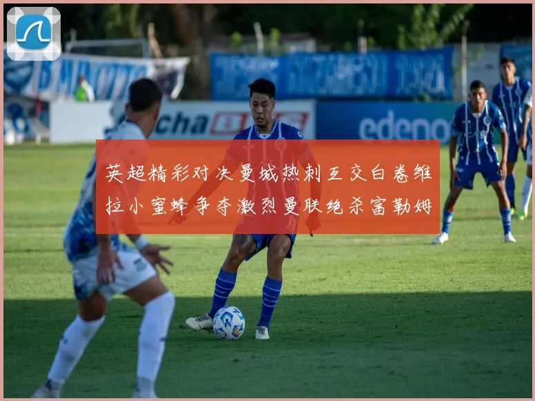 英超精彩对决曼城热刺互交白卷维拉小蜜蜂争夺激烈曼联绝杀富勒姆逆转胜利