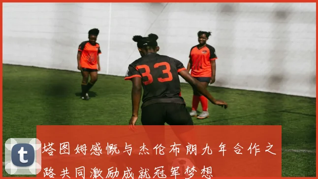 塔图姆感慨与杰伦布朗九年合作之路共同激励成就冠军梦想