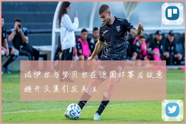诺伊尔与努贝尔在德国杯赛后故意避开交集引发关注