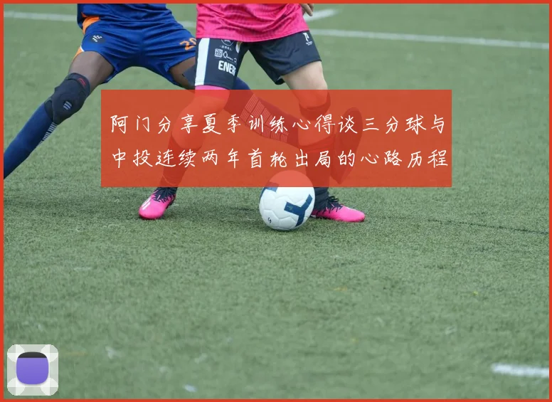 阿门分享夏季训练心得谈三分球与中投连续两年首轮出局的心路历程